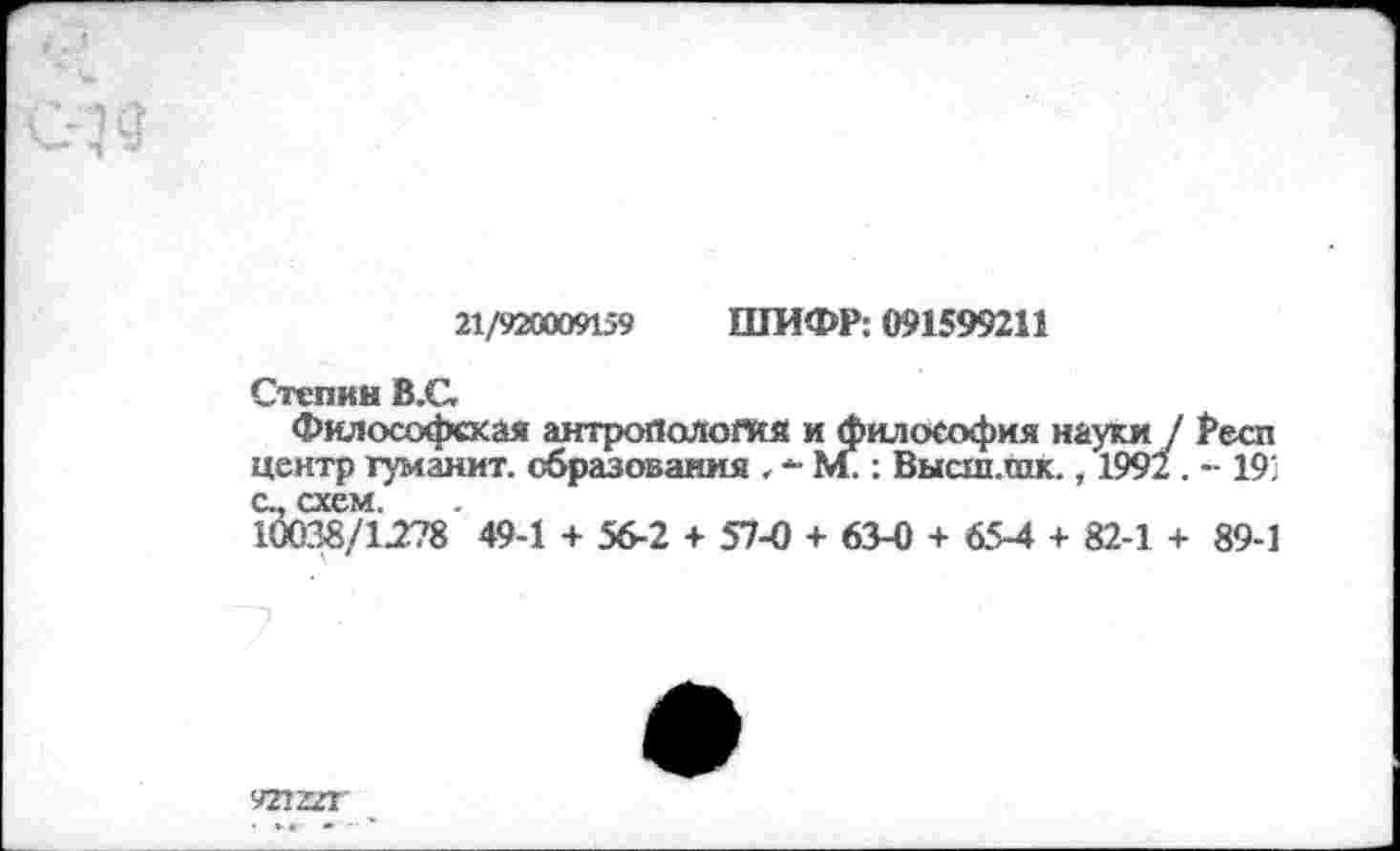 ﻿21/920009159 ШИФР: 091599211
Степин В.С,
Философская антропология и философия науки / £есп центр туманит, образования . - М.: Высш.шк., 1992 . - 19; а, схем.
10038/1278 49-1 + 56-2 + 57-0 + 63-0 + 65-4 + 82-1 + 89-1
921221